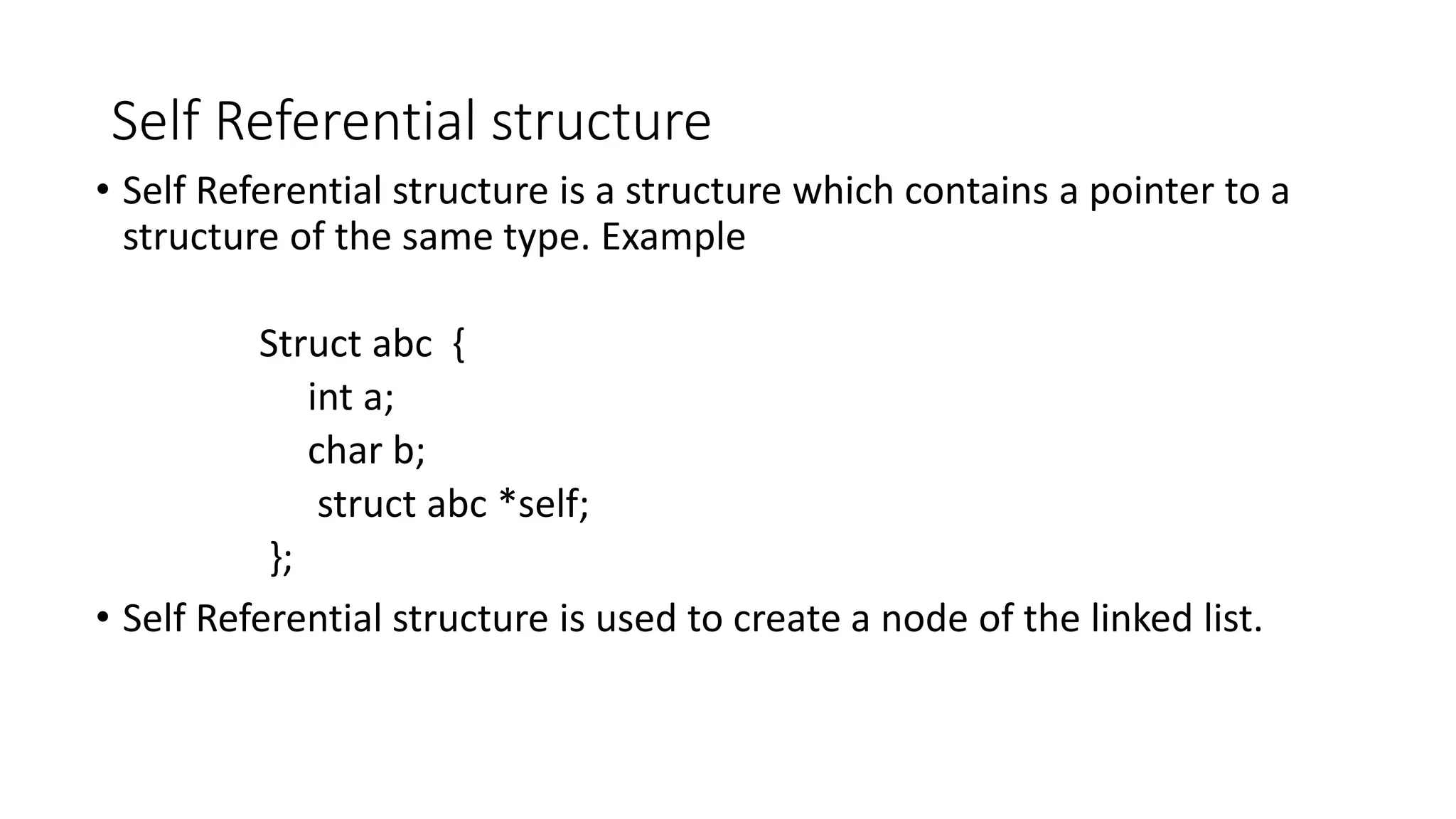 Self Referential structure
&bull; Self Referential structure is a structure which contains a pointer to a
structure of the same type. Example
Struct abc {
int a;
char b;
struct abc *self;
};
&bull; Self Referential structure is used to create a node of the linked list.
 