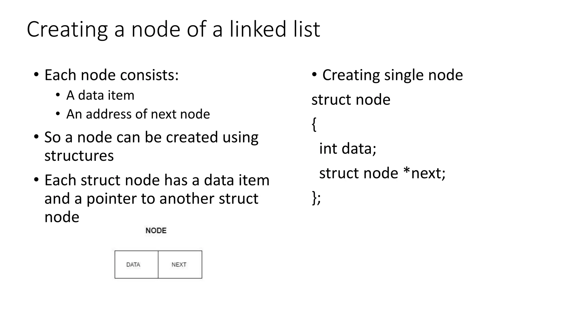 Creating a node of a linked list
&bull; Creating single node
struct node
{
int data;
struct node *next;
};
&bull; Each node consists:
&bull; A data item
&bull; An address of next node
&bull; So a node can be created using
structures
&bull; Each struct node has a data item
and a pointer to another struct
node
 