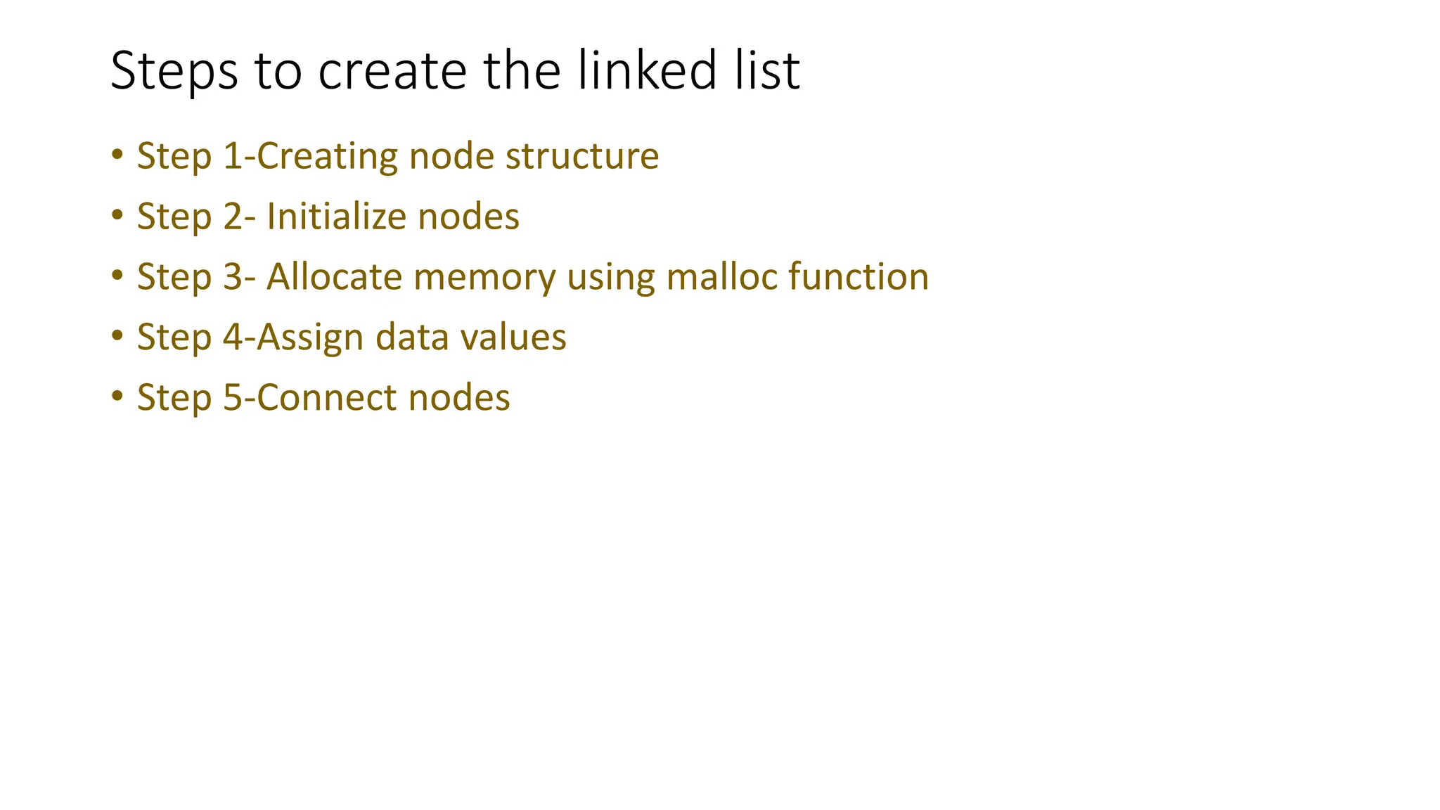 Steps to create the linked list
&bull; Step 1-Creating node structure
&bull; Step 2- Initialize nodes
&bull; Step 3- Allocate memory using malloc function
&bull; Step 4-Assign data values
&bull; Step 5-Connect nodes
 