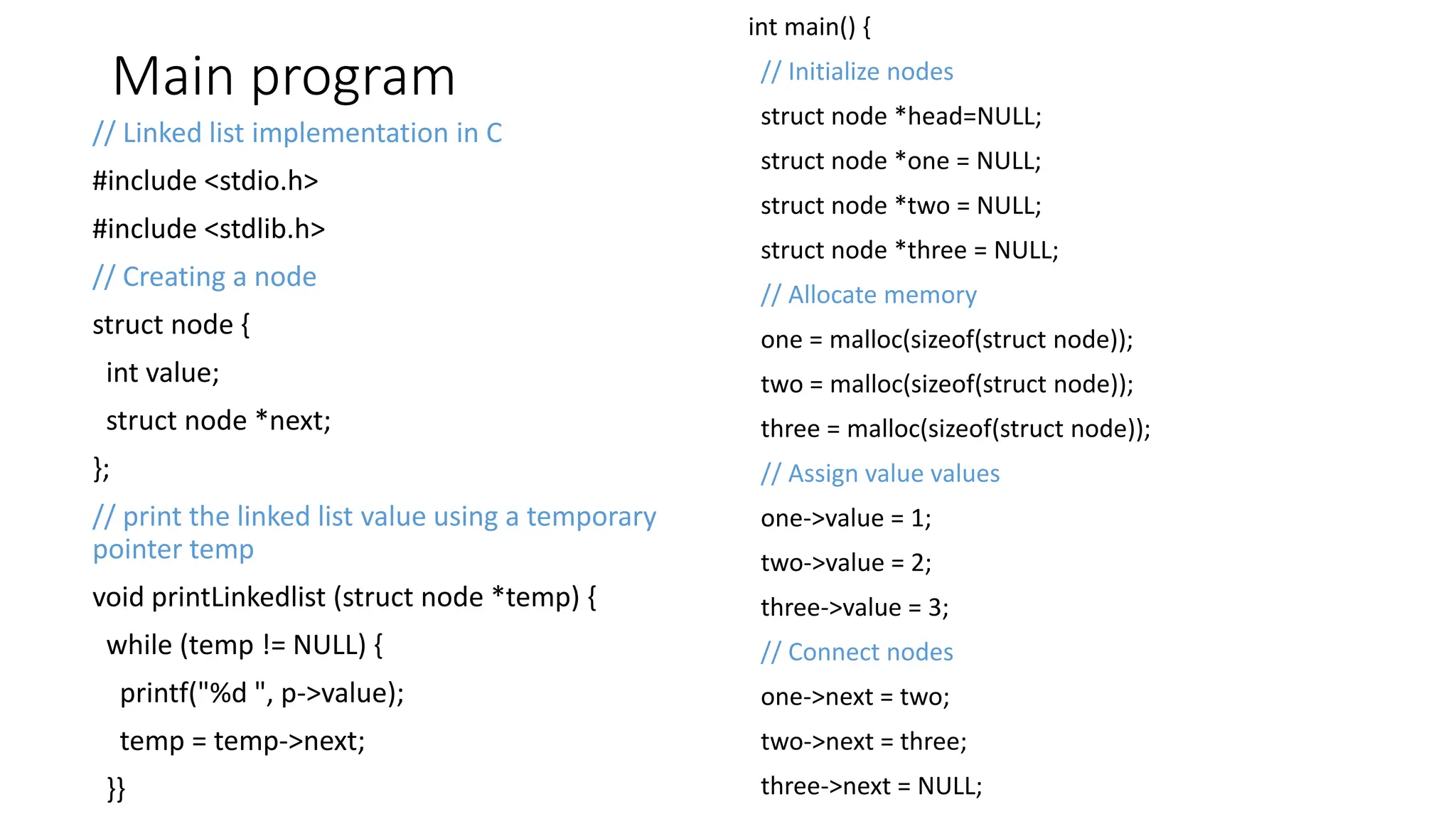 Main program
// Linked list implementation in C
#include <stdio.h>
#include <stdlib.h>
// Creating a node
struct node {
int value;
struct node *next;
};
// print the linked list value using a temporary
pointer temp
void printLinkedlist (struct node *temp) {
while (temp != NULL) {
printf("%d ", p->value);
temp = temp->next;
}}
int main() {
// Initialize nodes
struct node *head=NULL;
struct node *one = NULL;
struct node *two = NULL;
struct node *three = NULL;
// Allocate memory
one = malloc(sizeof(struct node));
two = malloc(sizeof(struct node));
three = malloc(sizeof(struct node));
// Assign value values
one->value = 1;
two->value = 2;
three->value = 3;
// Connect nodes
one->next = two;
two->next = three;
three->next = NULL;
 
