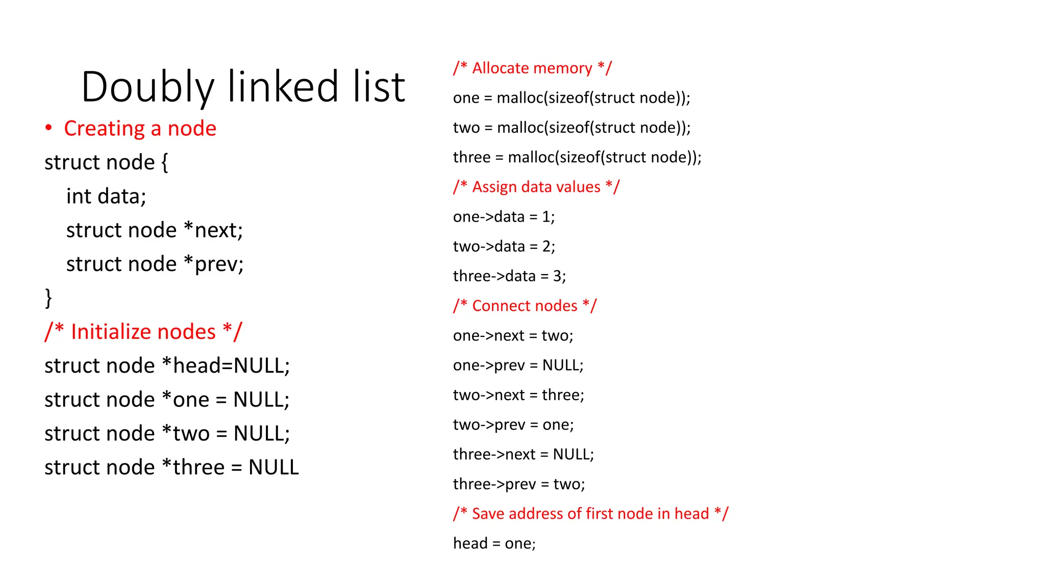 Doubly linked list
&bull; Creating a node
struct node {
int data;
struct node *next;
struct node *prev;
}
/* Initialize nodes */
struct node *head=NULL;
struct node *one = NULL;
struct node *two = NULL;
struct node *three = NULL
/* Allocate memory */
one = malloc(sizeof(struct node));
two = malloc(sizeof(struct node));
three = malloc(sizeof(struct node));
/* Assign data values */
one->data = 1;
two->data = 2;
three->data = 3;
/* Connect nodes */
one->next = two;
one->prev = NULL;
two->next = three;
two->prev = one;
three->next = NULL;
three->prev = two;
/* Save address of first node in head */
head = one;
 