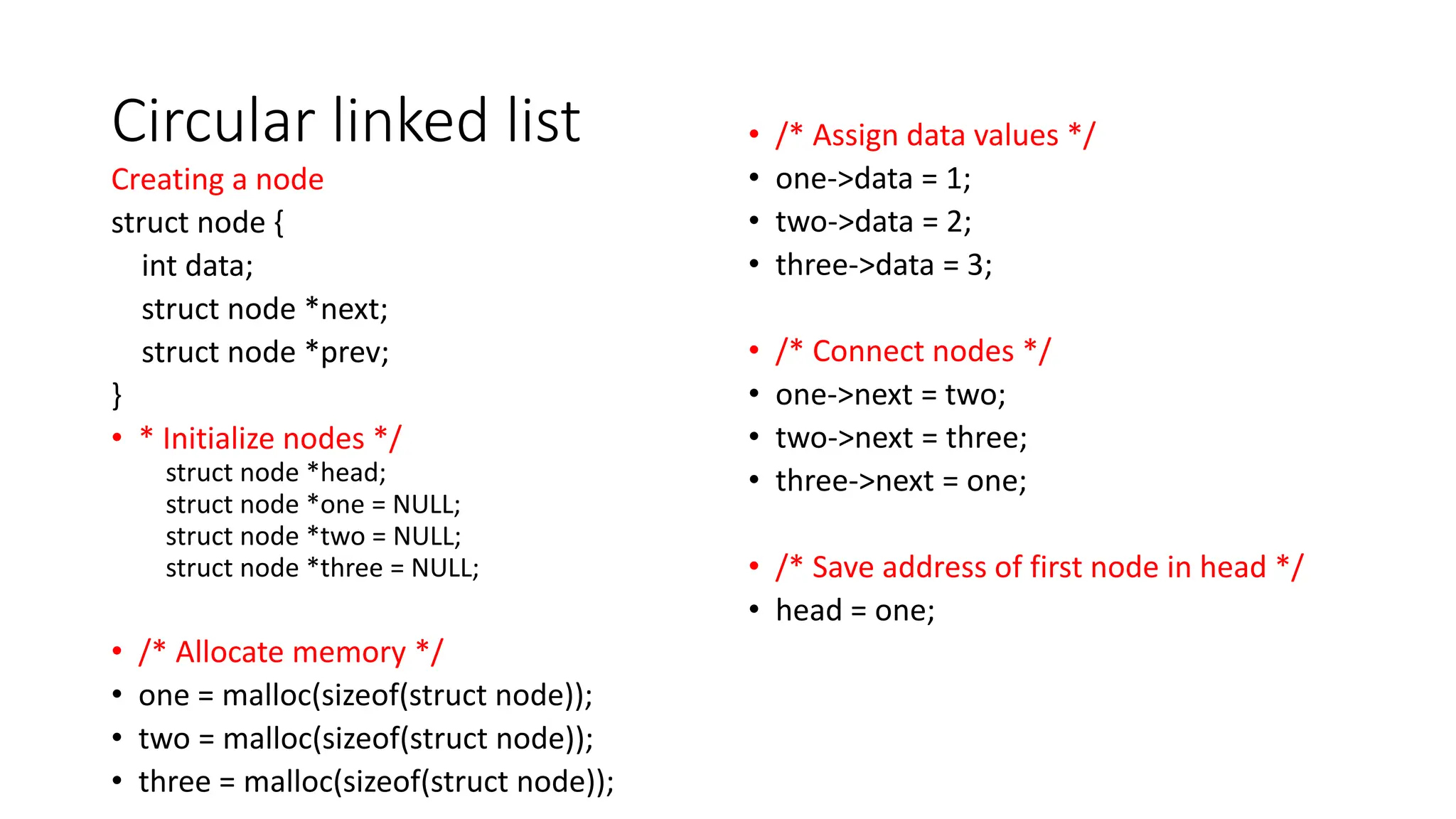 Circular linked list
Creating a node
struct node {
int data;
struct node *next;
struct node *prev;
}
&bull; * Initialize nodes */
struct node *head;
struct node *one = NULL;
struct node *two = NULL;
struct node *three = NULL;
&bull; /* Allocate memory */
&bull; one = malloc(sizeof(struct node));
&bull; two = malloc(sizeof(struct node));
&bull; three = malloc(sizeof(struct node));
&bull; /* Assign data values */
&bull; one->data = 1;
&bull; two->data = 2;
&bull; three->data = 3;
&bull; /* Connect nodes */
&bull; one->next = two;
&bull; two->next = three;
&bull; three->next = one;
&bull; /* Save address of first node in head */
&bull; head = one;
 