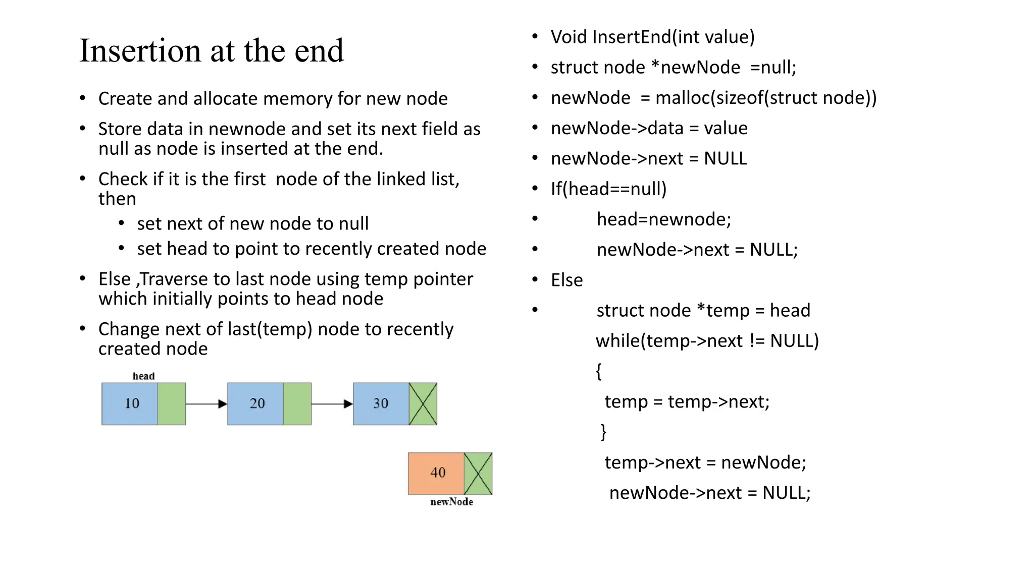 Insertion at the end
&bull; Create and allocate memory for new node
&bull; Store data in newnode and set its next field as
null as node is inserted at the end.
&bull; Check if it is the first node of the linked list,
then
&bull; set next of new node to null
&bull; set head to point to recently created node
&bull; Else ,Traverse to last node using temp pointer
which initially points to head node
&bull; Change next of last(temp) node to recently
created node
&bull; Void InsertEnd(int value)
&bull; struct node *newNode =null;
&bull; newNode = malloc(sizeof(struct node))
&bull; newNode->data = value
&bull; newNode->next = NULL
&bull; If(head==null)
&bull; head=newnode;
&bull; newNode->next = NULL;
&bull; Else
&bull; struct node *temp = head
while(temp->next != NULL)
{
temp = temp->next;
}
temp->next = newNode;
newNode->next = NULL;
 