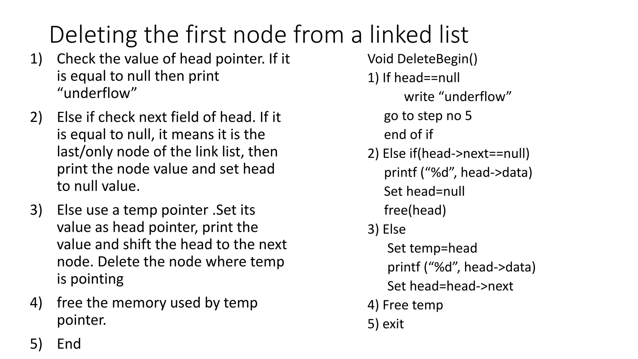 Deleting the first node from a linked list
Void DeleteBegin()
1) If head==null
write &ldquo;underflow&rdquo;
go to step no 5
end of if
2) Else if(head->next==null)
printf (&ldquo;%d&rdquo;, head->data)
Set head=null
free(head)
3) Else
Set temp=head
printf (&ldquo;%d&rdquo;, head->data)
Set head=head->next
4) Free temp
5) exit
1) Check the value of head pointer. If it
is equal to null then print
&ldquo;underflow&rdquo;
2) Else if check next field of head. If it
is equal to null, it means it is the
last/only node of the link list, then
print the node value and set head
to null value.
3) Else use a temp pointer .Set its
value as head pointer, print the
value and shift the head to the next
node. Delete the node where temp
is pointing
4) free the memory used by temp
pointer.
5) End
 