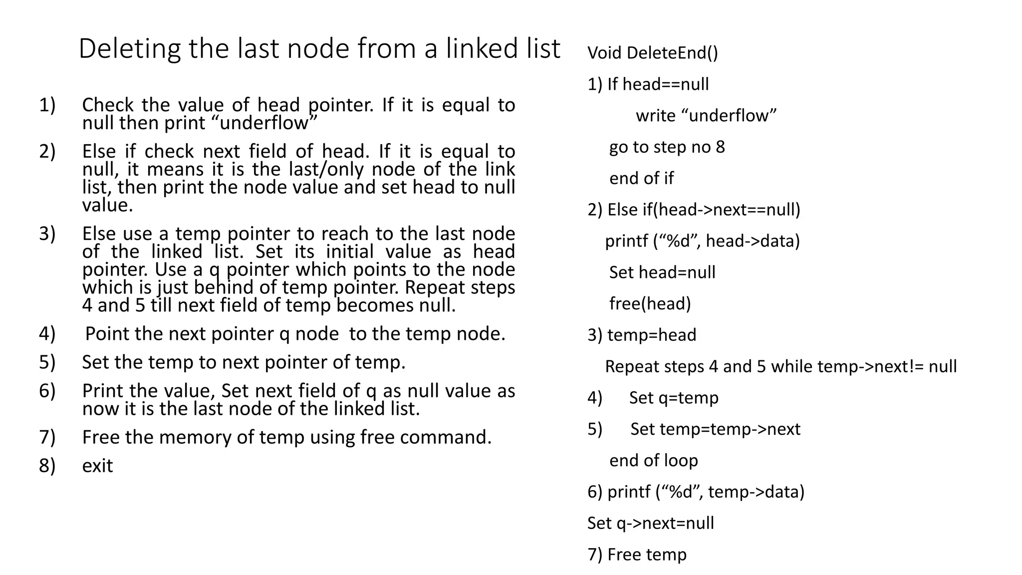 Deleting the last node from a linked list Void DeleteEnd()
1) If head==null
write &ldquo;underflow&rdquo;
go to step no 8
end of if
2) Else if(head->next==null)
printf (&ldquo;%d&rdquo;, head->data)
Set head=null
free(head)
3) temp=head
Repeat steps 4 and 5 while temp->next!= null
4) Set q=temp
5) Set temp=temp->next
end of loop
6) printf (&ldquo;%d&rdquo;, temp->data)
Set q->next=null
7) Free temp
1) Check the value of head pointer. If it is equal to
null then print &ldquo;underflow&rdquo;
2) Else if check next field of head. If it is equal to
null, it means it is the last/only node of the link
list, then print the node value and set head to null
value.
3) Else use a temp pointer to reach to the last node
of the linked list. Set its initial value as head
pointer. Use a q pointer which points to the node
which is just behind of temp pointer. Repeat steps
4 and 5 till next field of temp becomes null.
4) Point the next pointer q node to the temp node.
5) Set the temp to next pointer of temp.
6) Print the value, Set next field of q as null value as
now it is the last node of the linked list.
7) Free the memory of temp using free command.
8) exit
 