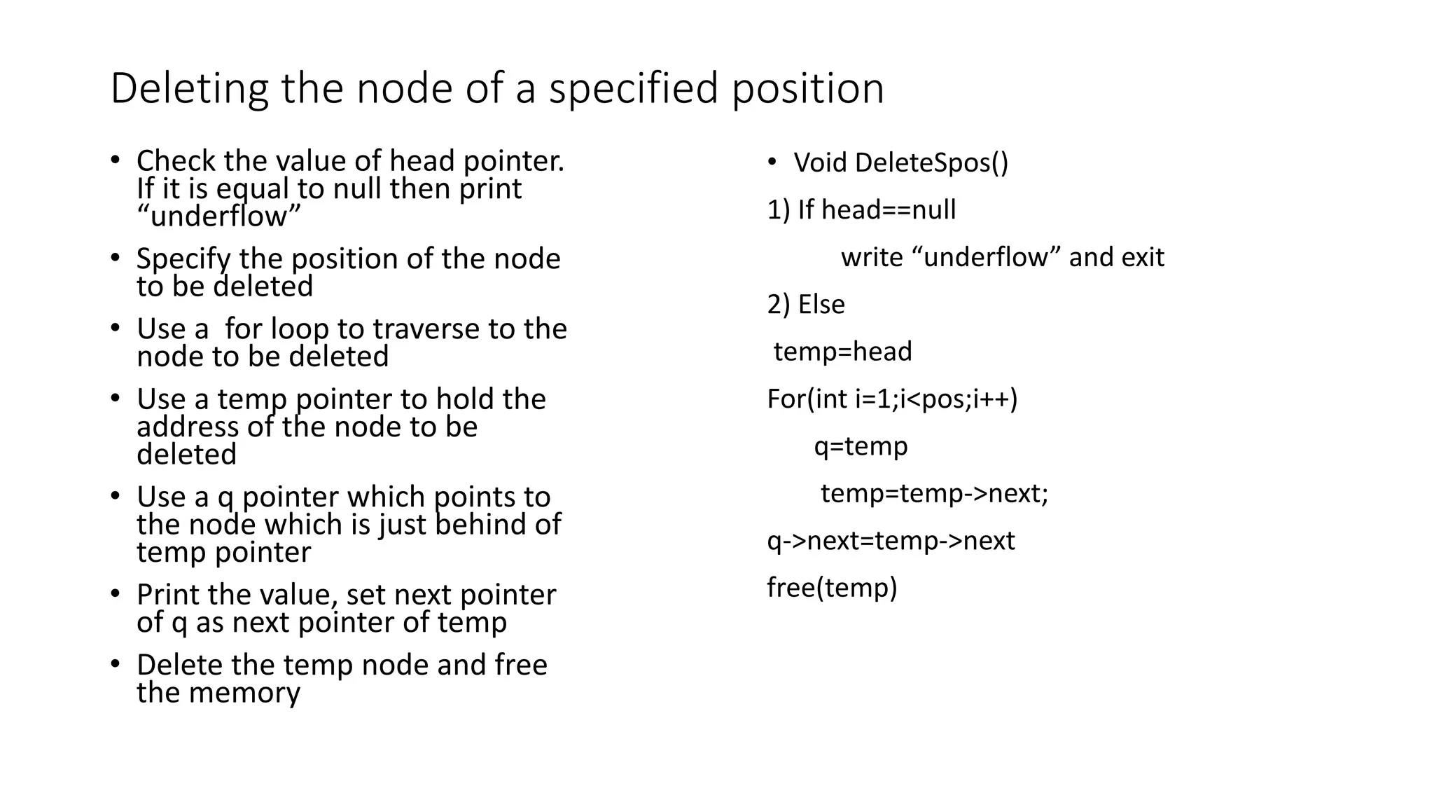 Deleting the node of a specified position
&bull; Check the value of head pointer.
If it is equal to null then print
&ldquo;underflow&rdquo;
&bull; Specify the position of the node
to be deleted
&bull; Use a for loop to traverse to the
node to be deleted
&bull; Use a temp pointer to hold the
address of the node to be
deleted
&bull; Use a q pointer which points to
the node which is just behind of
temp pointer
&bull; Print the value, set next pointer
of q as next pointer of temp
&bull; Delete the temp node and free
the memory
&bull; Void DeleteSpos()
1) If head==null
write &ldquo;underflow&rdquo; and exit
2) Else
temp=head
For(int i=1;i<pos;i++)
q=temp
temp=temp->next;
q->next=temp->next
free(temp)
 
