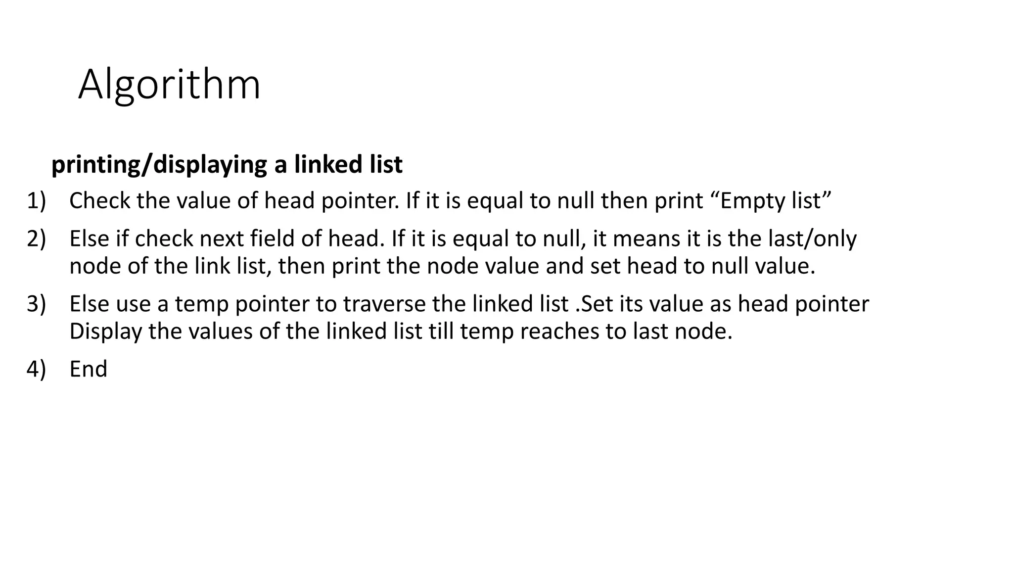 Algorithm
printing/displaying a linked list
1) Check the value of head pointer. If it is equal to null then print &ldquo;Empty list&rdquo;
2) Else if check next field of head. If it is equal to null, it means it is the last/only
node of the link list, then print the node value and set head to null value.
3) Else use a temp pointer to traverse the linked list .Set its value as head pointer
Display the values of the linked list till temp reaches to last node.
4) End
 