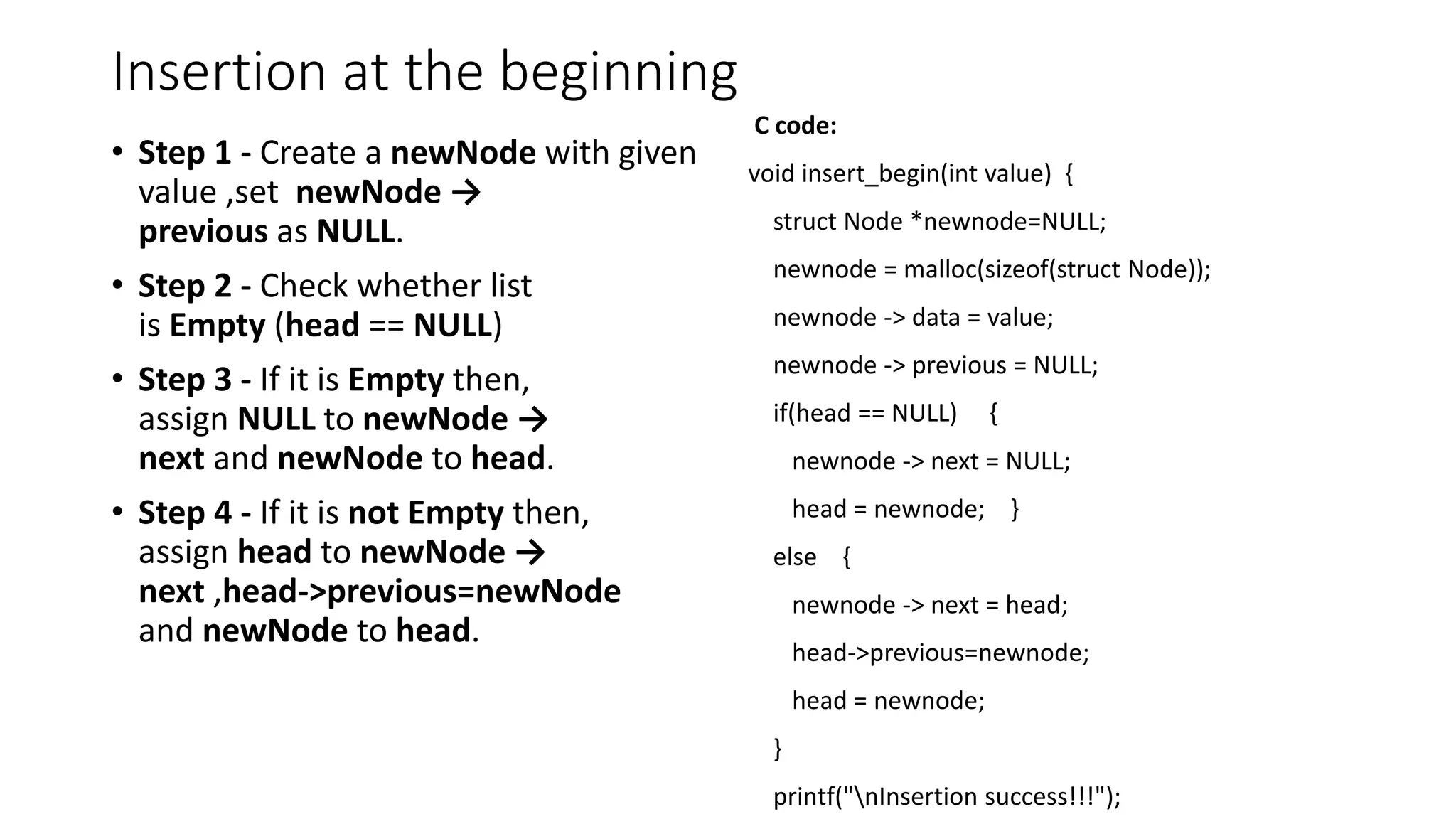 Insertion at the beginning
&bull; Step 1 - Create a newNode with given
value ,set newNode &rarr;
previous as NULL.
&bull; Step 2 - Check whether list
is Empty (head == NULL)
&bull; Step 3 - If it is Empty then,
assign NULL to newNode &rarr;
next and newNode to head.
&bull; Step 4 - If it is not Empty then,
assign head to newNode &rarr;
next ,head->previous=newNode
and newNode to head.
C code:
void insert_begin(int value) {
struct Node *newnode=NULL;
newnode = malloc(sizeof(struct Node));
newnode -> data = value;
newnode -> previous = NULL;
if(head == NULL) {
newnode -> next = NULL;
head = newnode; }
else {
newnode -> next = head;
head->previous=newnode;
head = newnode;
}
printf("nInsertion success!!!");
 