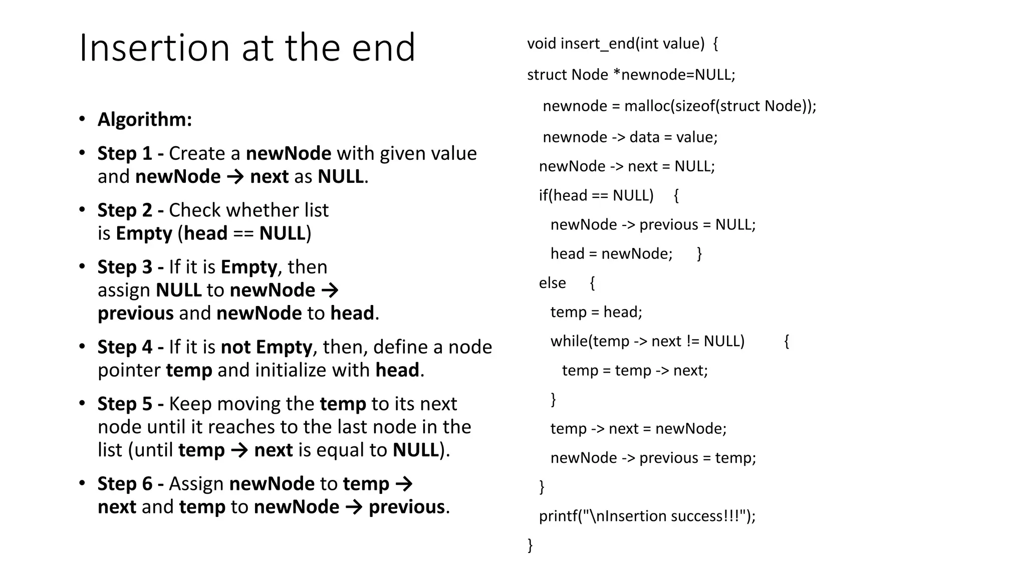 Insertion at the end
&bull; Algorithm:
&bull; Step 1 - Create a newNode with given value
and newNode &rarr; next as NULL.
&bull; Step 2 - Check whether list
is Empty (head == NULL)
&bull; Step 3 - If it is Empty, then
assign NULL to newNode &rarr;
previous and newNode to head.
&bull; Step 4 - If it is not Empty, then, define a node
pointer temp and initialize with head.
&bull; Step 5 - Keep moving the temp to its next
node until it reaches to the last node in the
list (until temp &rarr; next is equal to NULL).
&bull; Step 6 - Assign newNode to temp &rarr;
next and temp to newNode &rarr; previous.
void insert_end(int value) {
struct Node *newnode=NULL;
newnode = malloc(sizeof(struct Node));
newnode -> data = value;
newNode -> next = NULL;
if(head == NULL) {
newNode -> previous = NULL;
head = newNode; }
else {
temp = head;
while(temp -> next != NULL) {
temp = temp -> next;
}
temp -> next = newNode;
newNode -> previous = temp;
}
printf("nInsertion success!!!");
}
 
