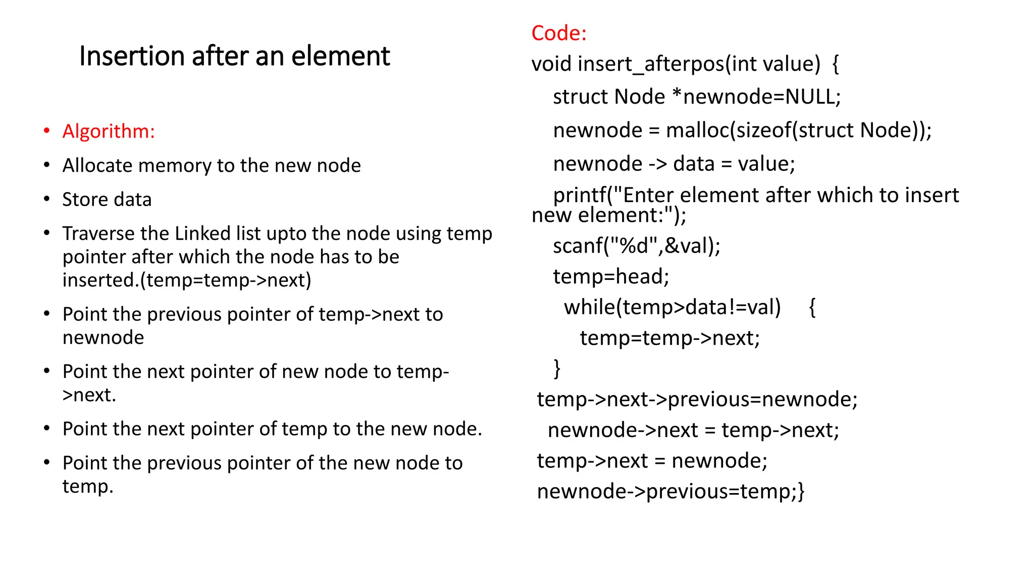 Insertion after an element
&bull; Algorithm:
&bull; Allocate memory to the new node
&bull; Store data
&bull; Traverse the Linked list upto the node using temp
pointer after which the node has to be
inserted.(temp=temp->next)
&bull; Point the previous pointer of temp->next to
newnode
&bull; Point the next pointer of new node to temp-
>next.
&bull; Point the next pointer of temp to the new node.
&bull; Point the previous pointer of the new node to
temp.
Code:
void insert_afterpos(int value) {
struct Node *newnode=NULL;
newnode = malloc(sizeof(struct Node));
newnode -> data = value;
printf("Enter element after which to insert
new element:");
scanf("%d",&val);
temp=head;
while(temp>data!=val) {
temp=temp->next;
}
temp->next->previous=newnode;
newnode->next = temp->next;
temp->next = newnode;
newnode->previous=temp;}
 