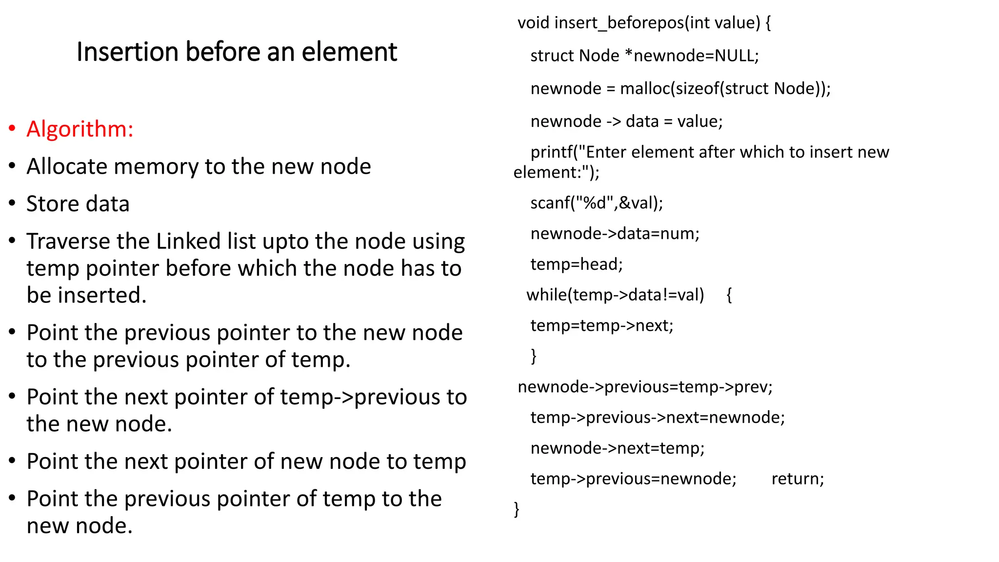 Insertion before an element
&bull; Algorithm:
&bull; Allocate memory to the new node
&bull; Store data
&bull; Traverse the Linked list upto the node using
temp pointer before which the node has to
be inserted.
&bull; Point the previous pointer to the new node
to the previous pointer of temp.
&bull; Point the next pointer of temp->previous to
the new node.
&bull; Point the next pointer of new node to temp
&bull; Point the previous pointer of temp to the
new node.
void insert_beforepos(int value) {
struct Node *newnode=NULL;
newnode = malloc(sizeof(struct Node));
newnode -> data = value;
printf("Enter element after which to insert new
element:");
scanf("%d",&val);
newnode->data=num;
temp=head;
while(temp->data!=val) {
temp=temp->next;
}
newnode->previous=temp->prev;
temp->previous->next=newnode;
newnode->next=temp;
temp->previous=newnode; return;
}
 