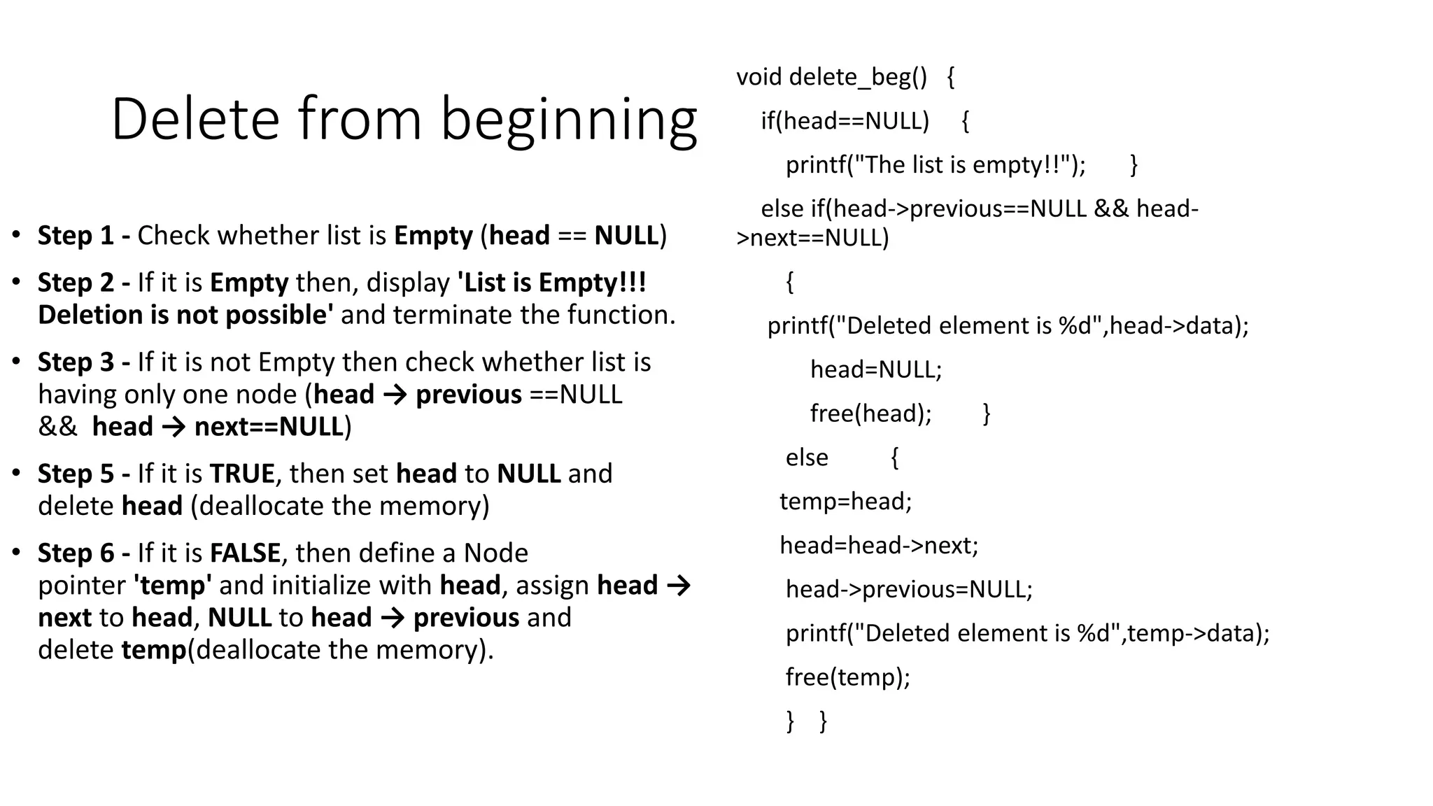 Delete from beginning
&bull; Step 1 - Check whether list is Empty (head == NULL)
&bull; Step 2 - If it is Empty then, display 'List is Empty!!!
Deletion is not possible' and terminate the function.
&bull; Step 3 - If it is not Empty then check whether list is
having only one node (head &rarr; previous ==NULL
&& head &rarr; next==NULL)
&bull; Step 5 - If it is TRUE, then set head to NULL and
delete head (deallocate the memory)
&bull; Step 6 - If it is FALSE, then define a Node
pointer 'temp' and initialize with head, assign head &rarr;
next to head, NULL to head &rarr; previous and
delete temp(deallocate the memory).
void delete_beg() {
if(head==NULL) {
printf("The list is empty!!"); }
else if(head->previous==NULL && head-
>next==NULL)
{
printf("Deleted element is %d",head->data);
head=NULL;
free(head); }
else {
temp=head;
head=head->next;
head->previous=NULL;
printf("Deleted element is %d",temp->data);
free(temp);
} }
 