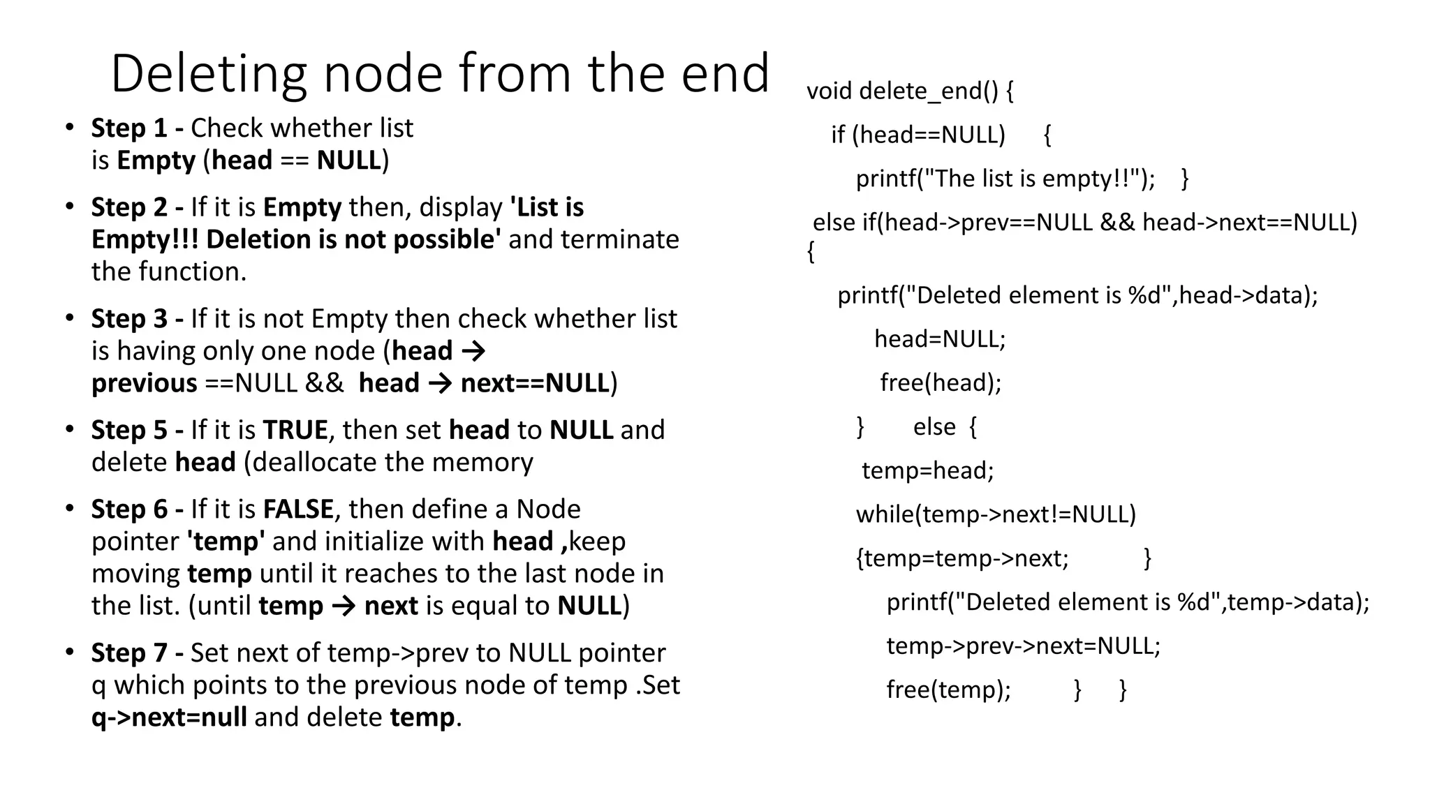 Deleting node from the end
&bull; Step 1 - Check whether list
is Empty (head == NULL)
&bull; Step 2 - If it is Empty then, display 'List is
Empty!!! Deletion is not possible' and terminate
the function.
&bull; Step 3 - If it is not Empty then check whether list
is having only one node (head &rarr;
previous ==NULL && head &rarr; next==NULL)
&bull; Step 5 - If it is TRUE, then set head to NULL and
delete head (deallocate the memory
&bull; Step 6 - If it is FALSE, then define a Node
pointer 'temp' and initialize with head ,keep
moving temp until it reaches to the last node in
the list. (until temp &rarr; next is equal to NULL)
&bull; Step 7 - Set next of temp->prev to NULL pointer
q which points to the previous node of temp .Set
q->next=null and delete temp.
void delete_end() {
if (head==NULL) {
printf("The list is empty!!"); }
else if(head->prev==NULL && head->next==NULL)
{
printf("Deleted element is %d",head->data);
head=NULL;
free(head);
} else {
temp=head;
while(temp->next!=NULL)
{temp=temp->next; }
printf("Deleted element is %d",temp->data);
temp->prev->next=NULL;
free(temp); } }
 