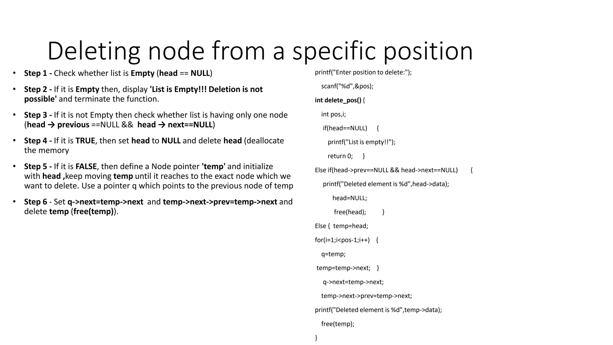 Deleting node from a specific position
&bull; Step 1 - Check whether list is Empty (head == NULL)
&bull; Step 2 - If it is Empty then, display 'List is Empty!!! Deletion is not
possible' and terminate the function.
&bull; Step 3 - If it is not Empty then check whether list is having only one node
(head &rarr; previous ==NULL && head &rarr; next==NULL)
&bull; Step 4 - If it is TRUE, then set head to NULL and delete head (deallocate
the memory
&bull; Step 5 - If it is FALSE, then define a Node pointer 'temp' and initialize
with head ,keep moving temp until it reaches to the exact node which we
want to delete. Use a pointer q which points to the previous node of temp
&bull; Step 6 - Set q->next=temp->next and temp->next->prev=temp->next and
delete temp (free(temp)).
printf("Enter position to delete:");
scanf("%d",&pos);
int delete_pos() {
int pos,i;
if(head==NULL) {
printf("List is empty!!");
return 0; }
Else if(head->prev==NULL && head->next==NULL) {
printf("Deleted element is %d",head->data);
head=NULL;
free(head); }
Else { temp=head;
for(i=1;i<pos-1;i++) {
q=temp;
temp=temp->next; }
q->next=temp->next;
temp->next->prev=temp->next;
printf("Deleted element is %d",temp->data);
free(temp);
}
 