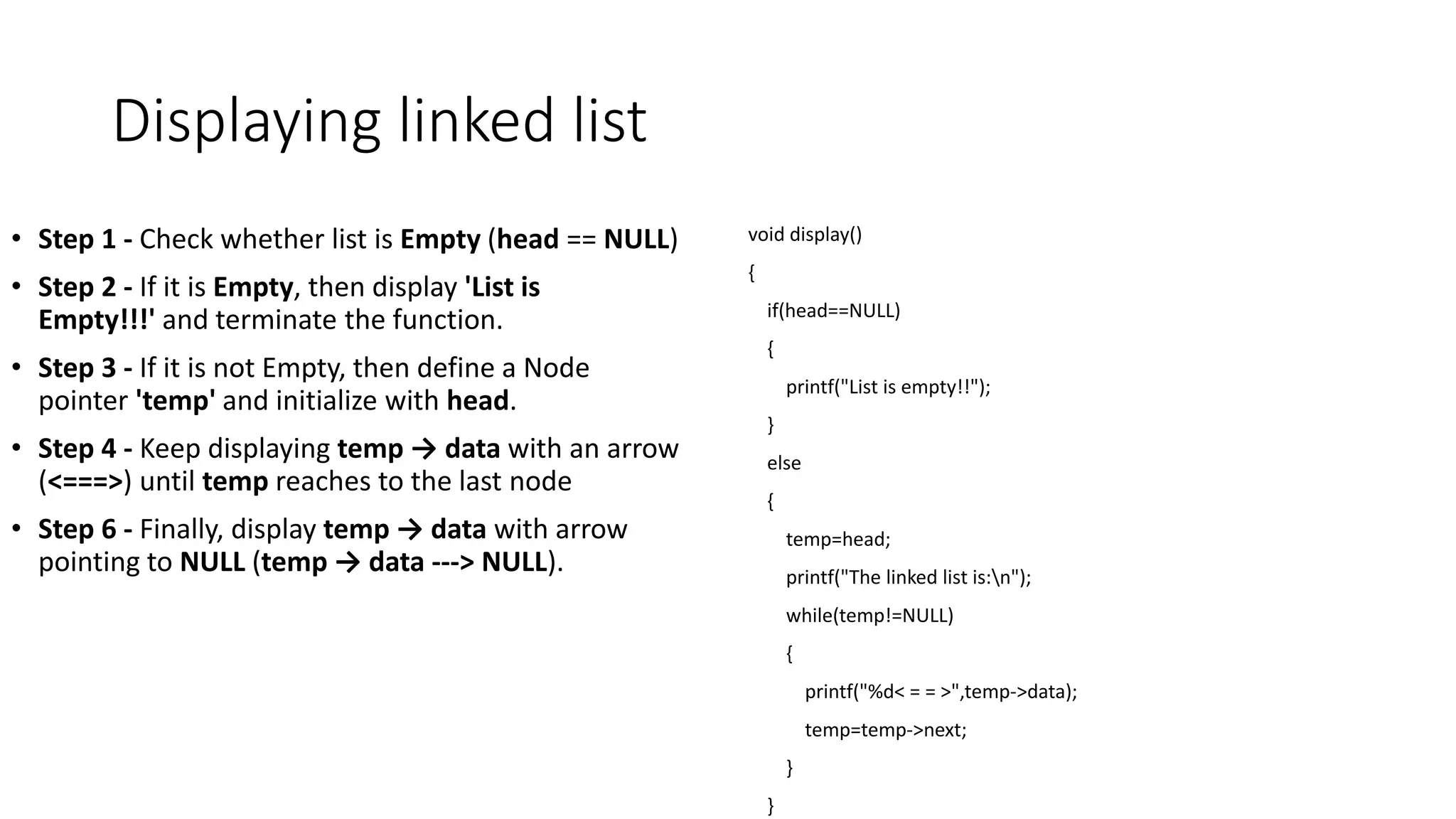 Displaying linked list
&bull; Step 1 - Check whether list is Empty (head == NULL)
&bull; Step 2 - If it is Empty, then display 'List is
Empty!!!' and terminate the function.
&bull; Step 3 - If it is not Empty, then define a Node
pointer 'temp' and initialize with head.
&bull; Step 4 - Keep displaying temp &rarr; data with an arrow
(<===>) until temp reaches to the last node
&bull; Step 6 - Finally, display temp &rarr; data with arrow
pointing to NULL (temp &rarr; data ---> NULL).
void display()
{
if(head==NULL)
{
printf("List is empty!!");
}
else
{
temp=head;
printf("The linked list is:n");
while(temp!=NULL)
{
printf("%d< = = >",temp->data);
temp=temp->next;
}
}
 