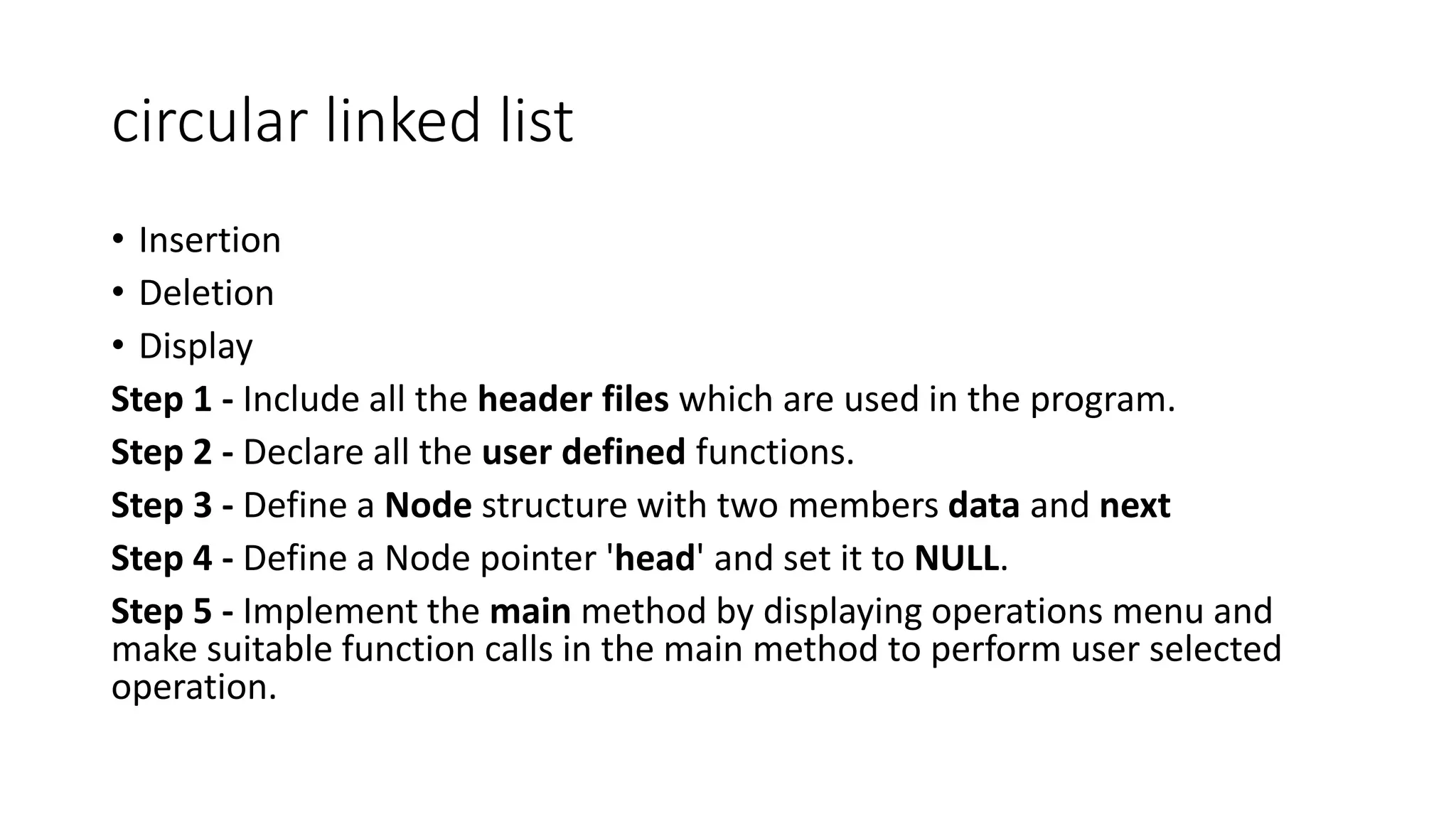 circular linked list
&bull; Insertion
&bull; Deletion
&bull; Display
Step 1 - Include all the header files which are used in the program.
Step 2 - Declare all the user defined functions.
Step 3 - Define a Node structure with two members data and next
Step 4 - Define a Node pointer 'head' and set it to NULL.
Step 5 - Implement the main method by displaying operations menu and
make suitable function calls in the main method to perform user selected
operation.
 