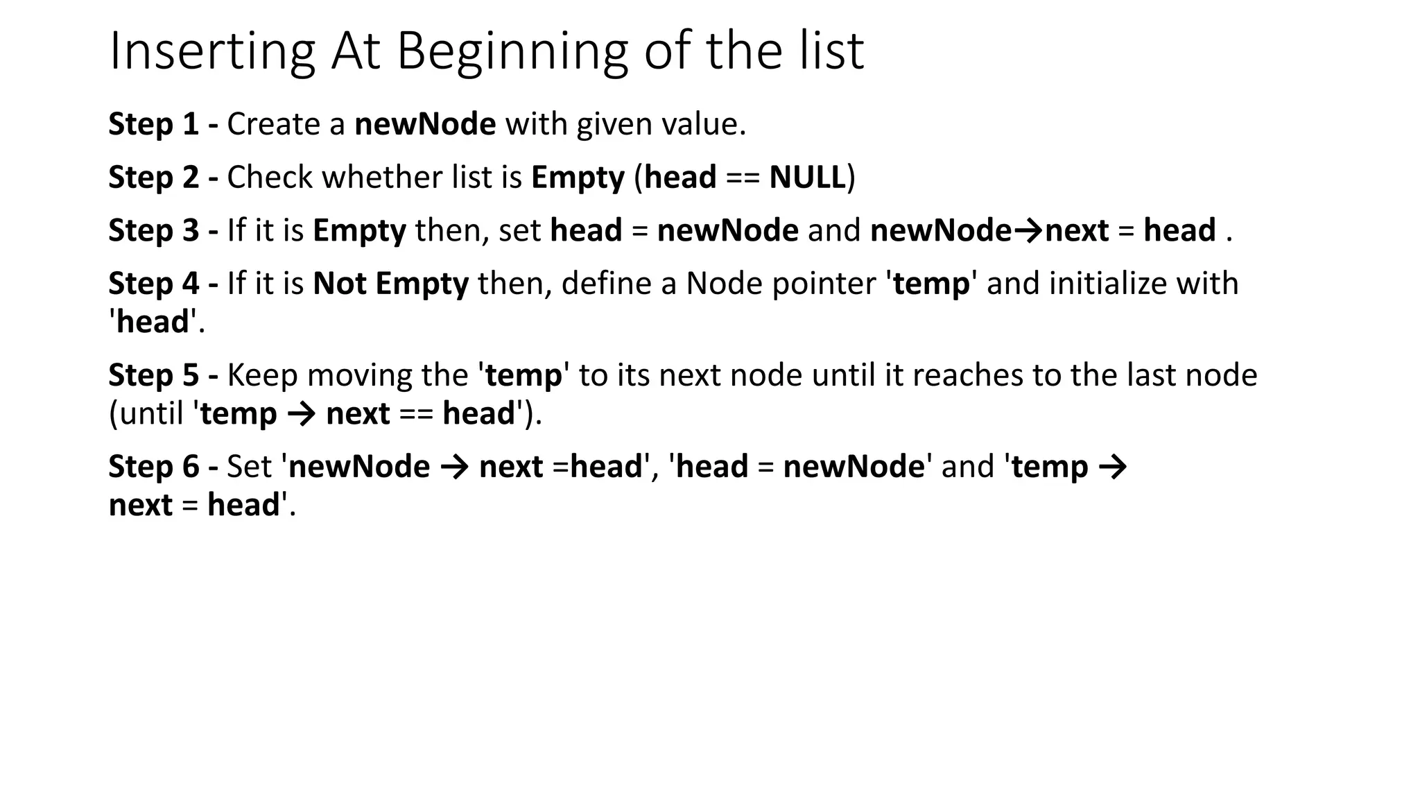 Inserting At Beginning of the list
Step 1 - Create a newNode with given value.
Step 2 - Check whether list is Empty (head == NULL)
Step 3 - If it is Empty then, set head = newNode and newNode&rarr;next = head .
Step 4 - If it is Not Empty then, define a Node pointer 'temp' and initialize with
'head'.
Step 5 - Keep moving the 'temp' to its next node until it reaches to the last node
(until 'temp &rarr; next == head').
Step 6 - Set 'newNode &rarr; next =head', 'head = newNode' and 'temp &rarr;
next = head'.
 