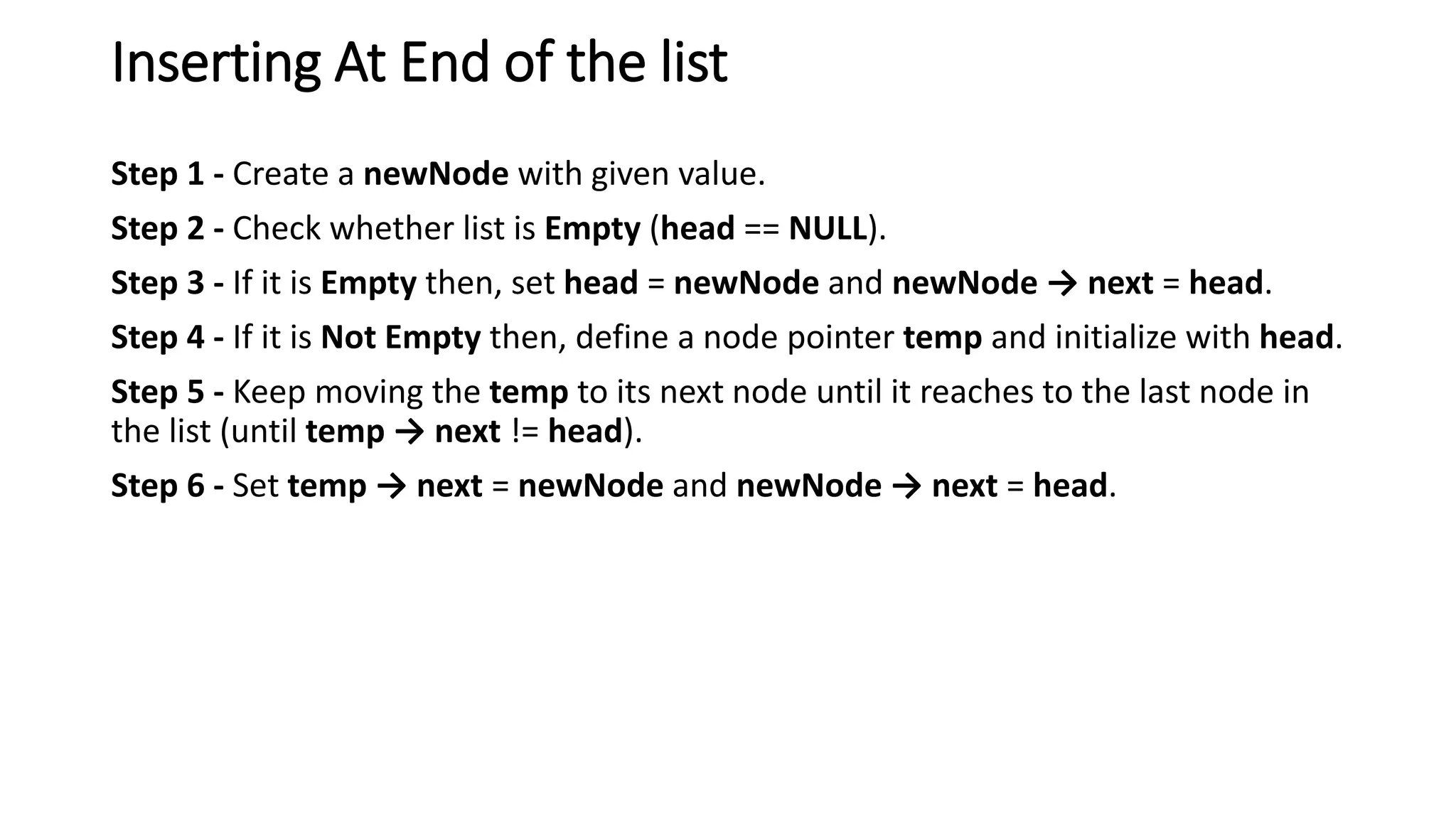 Inserting At End of the list
Step 1 - Create a newNode with given value.
Step 2 - Check whether list is Empty (head == NULL).
Step 3 - If it is Empty then, set head = newNode and newNode &rarr; next = head.
Step 4 - If it is Not Empty then, define a node pointer temp and initialize with head.
Step 5 - Keep moving the temp to its next node until it reaches to the last node in
the list (until temp &rarr; next != head).
Step 6 - Set temp &rarr; next = newNode and newNode &rarr; next = head.
 