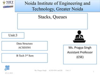 Noida Institute of Engineering and
Technology, Greater Noida
Stacks, Queues
Ms. Pragya Singh
Assistant Professor
(CSE)
05-11-2023
1
Unit:3
Ms. Pragya Singh ACSE-0301 and DS Unit -3
Data Structure
ACSE0301
B Tech 3rd Sem
 