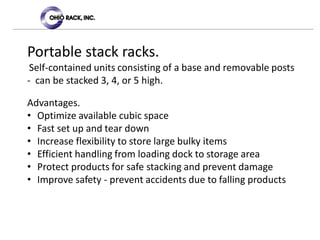 Portable stack racks.
Self-contained units consisting of a base and removable posts
- can be stacked 3, 4, or 5 high.
Advantages.
• Optimize available cubic space
• Fast set up and tear down
• Increase flexibility to store large bulky items
• Efficient handling from loading dock to storage area
• Protect products for safe stacking and prevent damage
• Improve safety - prevent accidents due to falling products
 