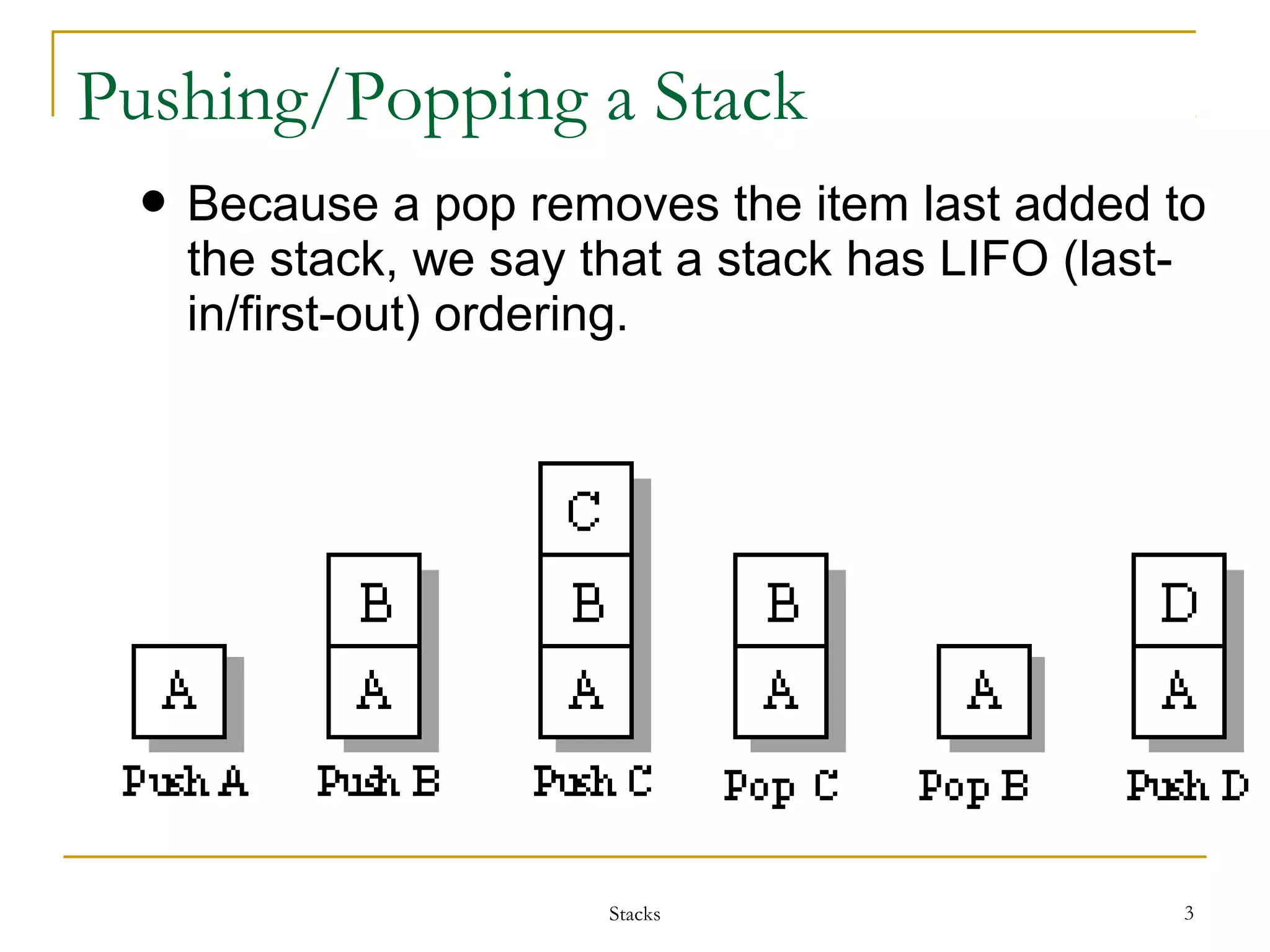 Pushing/Popping a Stack 
 Because a pop removes the item last added to 
the stack, we say that a stack has LIFO (last-in/ 
first-out) ordering. 
Stacks 3 
 