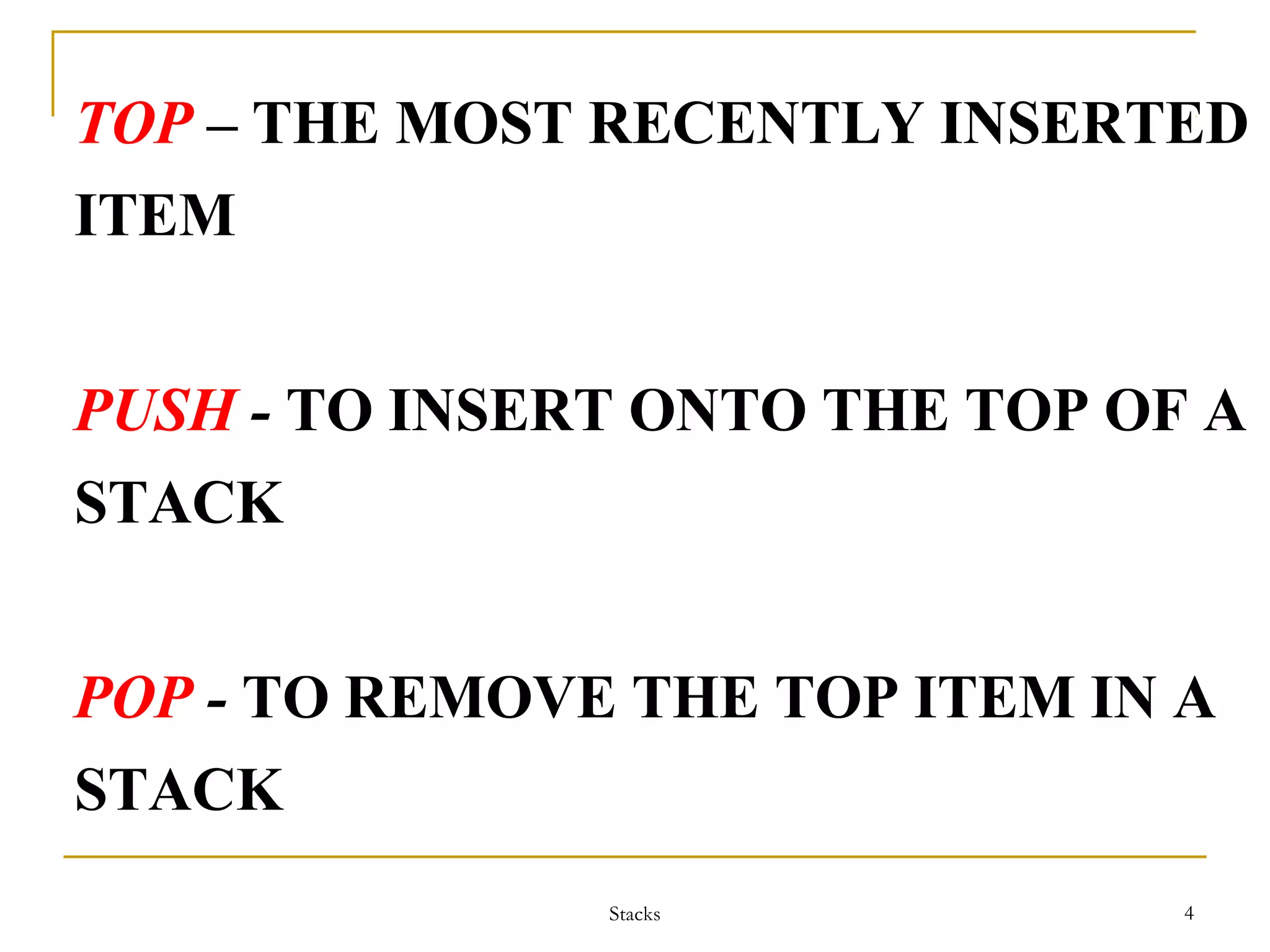 TOP – THE MOST RECENTLY INSERTED 
ITEM 
PUSH - TO INSERT ONTO THE TOP OF A 
STACK 
POP - TO REMOVE THE TOP ITEM IN A 
STACK 
Stacks 4 
 