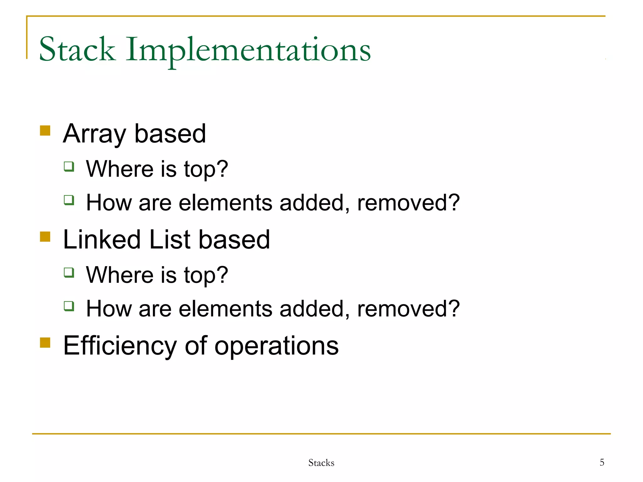 Stack Implementations 
Stacks 5 
 Array based 
 Where is top? 
 How are elements added, removed? 
 Linked List based 
 Where is top? 
 How are elements added, removed? 
 Efficiency of operations 
 