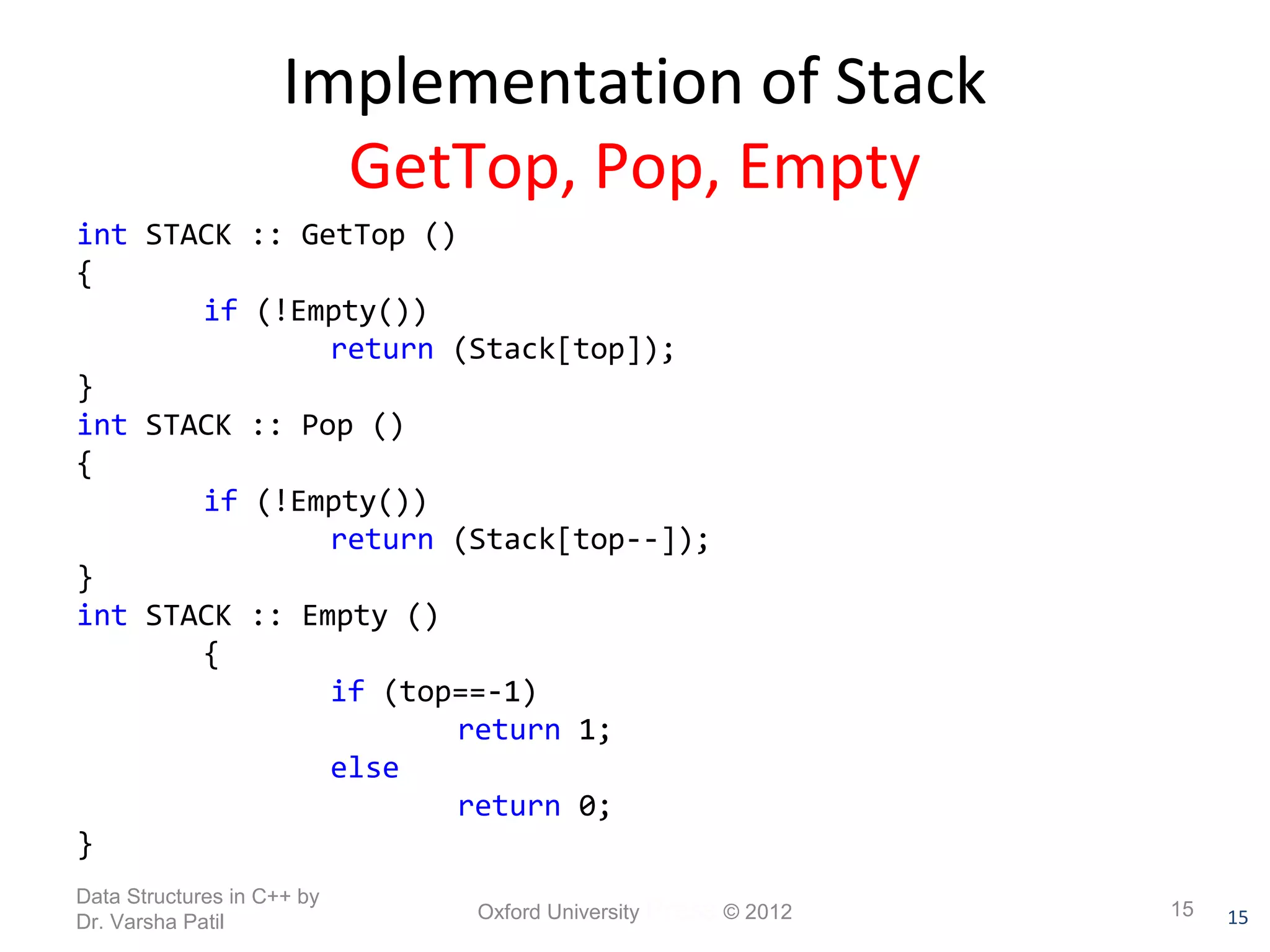 15 
Implementation of Stack 
GetTop, Pop, Empty 
int STACK :: GetTop () 
{ 
if (!Empty()) 
return (Stack[top]); 
} 
int STACK :: Pop () 
{ 
if (!Empty()) 
return (Stack[top--]); 
} 
int STACK :: Empty () 
{ 
if (top==-1) 
return 1; 
else 
return 0; 
} 
Data Structures in C++ by 
Dr. Varsha Patil Oxford University Press © 2012 15 
 
