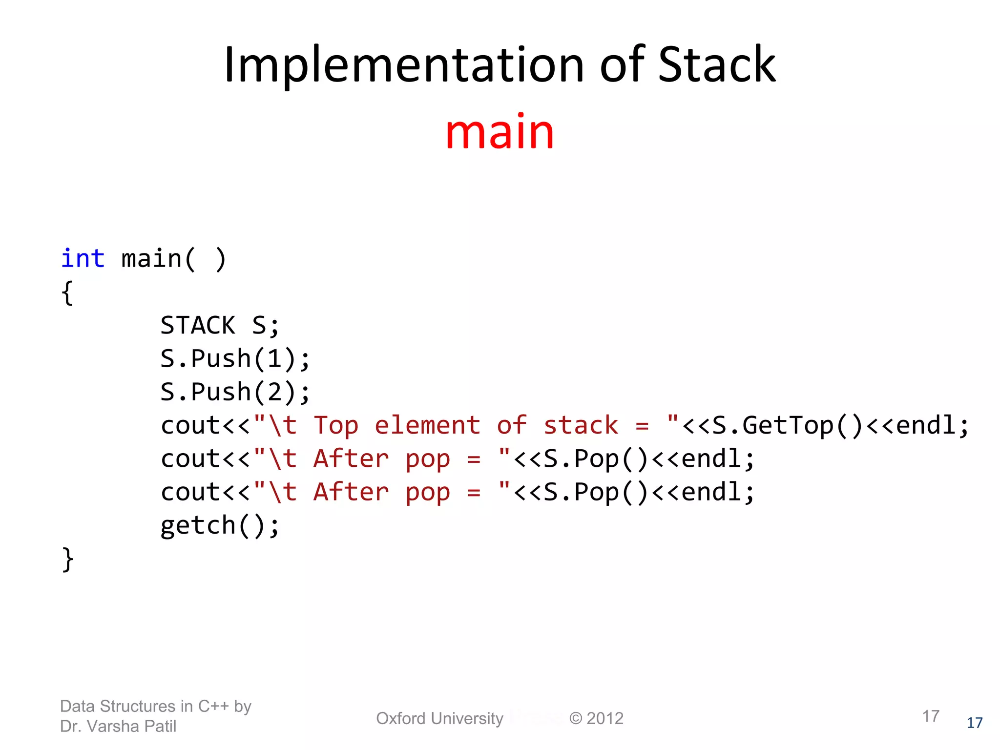 STACK S; 
S.Push(1); 
S.Push(2); 
cout<<"t Top element of stack = "<<S.GetTop()<<endl; 
cout<<"t After pop = "<<S.Pop()<<endl; 
cout<<"t After pop = "<<S.Pop()<<endl; 
getch(); 
17 
Implementation of Stack 
main 
int main( ) 
{ 
} 
Data Structures in C++ by 
Dr. Varsha Patil Oxford University Press © 2012 17 
