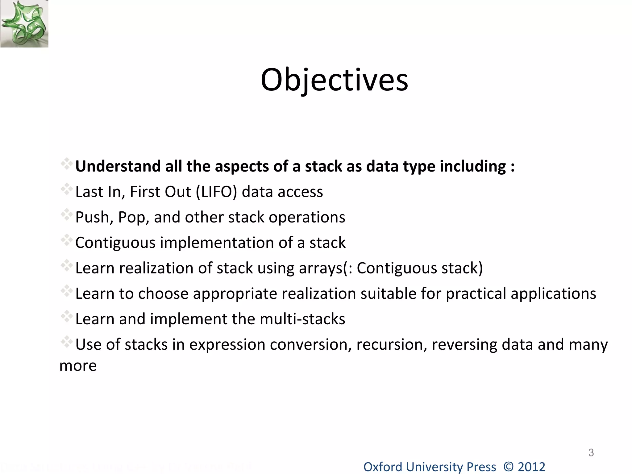 Objectives 
Understand all the aspects of a stack as data type including : 
Last In, First Out (LIFO) data access 
Push, Pop, and other stack operations 
Contiguous implementation of a stack 
Learn realization of stack using arrays(: Contiguous stack) 
Learn to choose appropriate realization suitable for practical applications 
Learn and implement the multi-stacks 
Use of stacks in expression conversion, recursion, reversing data and many 
more 
Oxford University Data Structures Using C++ by Dr Varsha Patil Press © 2012 
3 
 