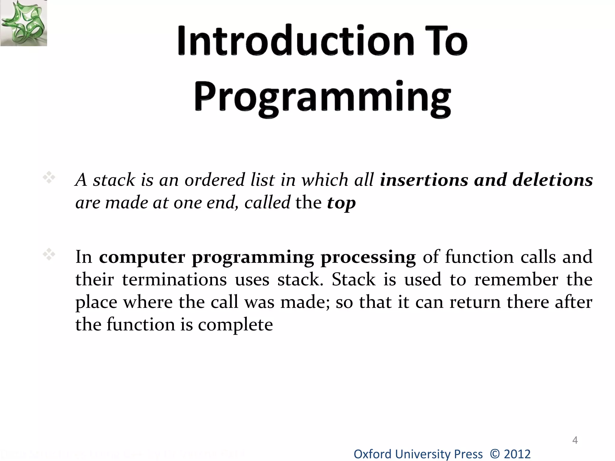  A stack is an ordered list in which all insertions and deletions 
Oxford University Data Structures Using C++ by Dr Varsha Patil Press © 2012 
4 
are made at one end, called the top 
 In computer programming processing of function calls and 
their terminations uses stack. Stack is used to remember the 
place where the call was made; so that it can return there after 
the function is complete 
 