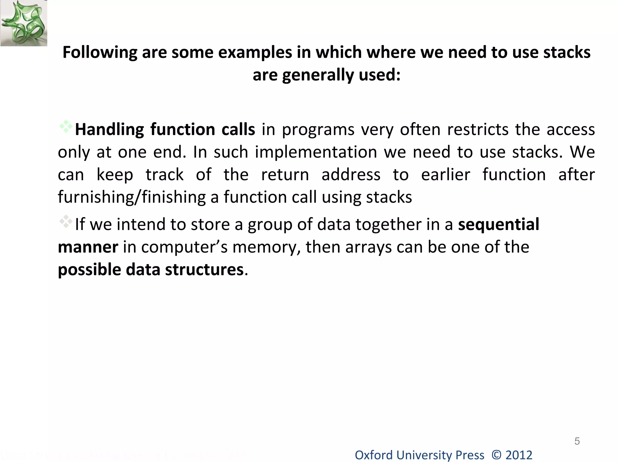 Following are some examples in which where we need to use stacks 
are generally used: 
Handling function calls in programs very often restricts the access 
only at one end. In such implementation we need to use stacks. We 
can keep track of the return address to earlier function after 
furnishing/finishing a function call using stacks 
If we intend to store a group of data together in a sequential 
manner in computer’s memory, then arrays can be one of the 
possible data structures. 
Oxford University Data Structures Using C++ by Dr Varsha Patil Press © 2012 
5 
 