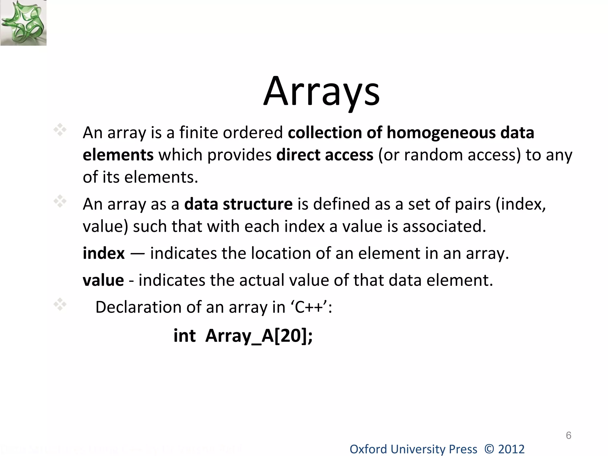 Arrays 
 An array is a finite ordered collection of homogeneous data 
elements which provides direct access (or random access) to any 
of its elements. 
 An array as a data structure is defined as a set of pairs (index, 
value) such that with each index a value is associated. 
index — indicates the location of an element in an array. 
value - indicates the actual value of that data element. 
 Declaration of an array in ‘C++’: 
int Array_A[20]; 
Oxford University Data Structures Using C++ by Dr Varsha Patil Press © 2012 
6 
 