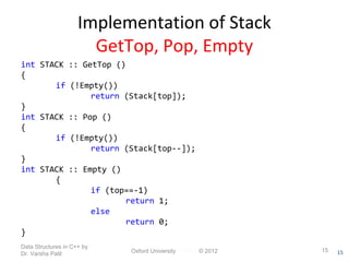 15 
Implementation of Stack 
GetTop, Pop, Empty 
int STACK :: GetTop () 
{ 
if (!Empty()) 
return (Stack[top]); 
} 
int STACK :: Pop () 
{ 
if (!Empty()) 
return (Stack[top--]); 
} 
int STACK :: Empty () 
{ 
if (top==-1) 
return 1; 
else 
return 0; 
} 
Data Structures in C++ by 
Dr. Varsha Patil Oxford University Press © 2012 15 
 