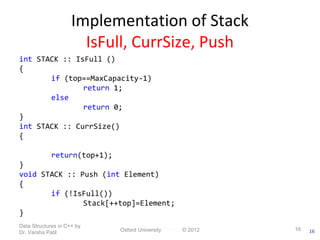 16 
Implementation of Stack 
IsFull, CurrSize, Push 
int STACK :: IsFull () 
{ 
if (top==MaxCapacity-1) 
return 1; 
else 
return 0; 
} 
int STACK :: CurrSize() 
{ 
return(top+1); 
} 
void STACK :: Push (int Element) 
{ 
if (!IsFull()) 
Stack[++top]=Element; 
} 
Data Structures in C++ by 
Dr. Varsha Patil Oxford University Press © 2012 16 
 