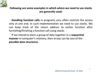 Following are some examples in which where we need to use stacks 
are generally used: 
Handling function calls in programs very often restricts the access 
only at one end. In such implementation we need to use stacks. We 
can keep track of the return address to earlier function after 
furnishing/finishing a function call using stacks 
If we intend to store a group of data together in a sequential 
manner in computer’s memory, then arrays can be one of the 
possible data structures. 
Oxford University Data Structures Using C++ by Dr Varsha Patil Press © 2012 
5 
 