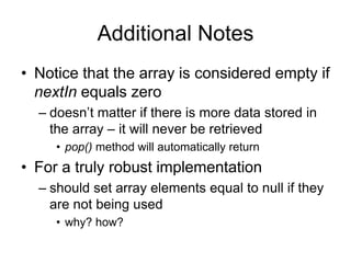Additional Notes
• Notice that the array is considered empty if
nextIn equals zero
– doesn’t matter if there is more data stored in
the array – it will never be retrieved
• pop() method will automatically return
• For a truly robust implementation
– should set array elements equal to null if they
are not being used
• why? how?
 