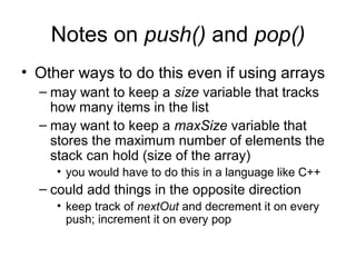 Notes on push() and pop()
• Other ways to do this even if using arrays
– may want to keep a size variable that tracks
how many items in the list
– may want to keep a maxSize variable that
stores the maximum number of elements the
stack can hold (size of the array)
• you would have to do this in a language like C++
– could add things in the opposite direction
• keep track of nextOut and decrement it on every
push; increment it on every pop
 