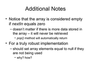 Additional Notes
• Notice that the array is considered empty
if nextIn equals zero
– doesn’t matter if there is more data stored in
the array – it will never be retrieved
• pop() method will automatically return
• For a truly robust implementation
– should set array elements equal to null if they
are not being used
• why? how?
 
