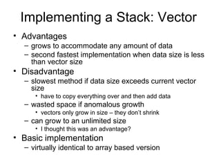 Implementing a Stack: Vector
• Advantages
– grows to accommodate any amount of data
– second fastest implementation when data size is less
than vector size
• Disadvantage
– slowest method if data size exceeds current vector
size
• have to copy everything over and then add data
– wasted space if anomalous growth
• vectors only grow in size – they don’t shrink
– can grow to an unlimited size
• I thought this was an advantage?
• Basic implementation
– virtually identical to array based version
 