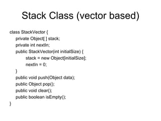 Stack Class (vector based)
class StackVector {
private Object[ ] stack;
private int nextIn;
public StackVector(int initialSize) {
stack = new Object[initialSize];
nextIn = 0;
}
public void push(Object data);
public Object pop();
public void clear();
public boolean isEmpty();
}
 