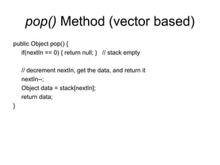 pop() Method (vector based)
public Object pop() {
if(nextIn == 0) { return null; } // stack empty
// decrement nextIn, get the data, and return it
nextIn--;
Object data = stack[nextIn];
return data;
}
 