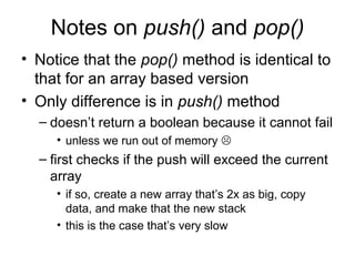 Notes on push() and pop()
• Notice that the pop() method is identical to
that for an array based version
• Only difference is in push() method
– doesn’t return a boolean because it cannot fail
• unless we run out of memory 
– first checks if the push will exceed the current
array
• if so, create a new array that’s 2x as big, copy
data, and make that the new stack
• this is the case that’s very slow
 
