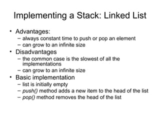 Implementing a Stack: Linked List
• Advantages:
– always constant time to push or pop an element
– can grow to an infinite size
• Disadvantages
– the common case is the slowest of all the
implementations
– can grow to an infinite size
• Basic implementation
– list is initially empty
– push() method adds a new item to the head of the list
– pop() method removes the head of the list
 