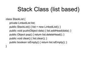 Stack Class (list based)
class StackList {
private LinkedList list;
public StackList() { list = new LinkedList(); }
public void push(Object data) { list.addHead(data); }
public Object pop() { return list.deleteHead(); }
public void clear() { list.clear(); }
public boolean isEmpty() { return list.isEmpty(); }
}
 