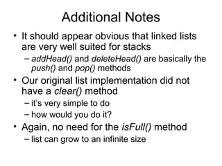 Additional Notes
• It should appear obvious that linked lists
are very well suited for stacks
– addHead() and deleteHead() are basically the
push() and pop() methods
• Our original list implementation did not
have a clear() method
– it’s very simple to do
– how would you do it?
• Again, no need for the isFull() method
– list can grow to an infinite size
 
