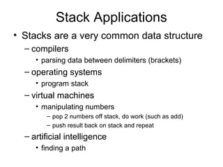 Stack Applications
• Stacks are a very common data structure
– compilers
• parsing data between delimiters (brackets)
– operating systems
• program stack
– virtual machines
• manipulating numbers
– pop 2 numbers off stack, do work (such as add)
– push result back on stack and repeat
– artificial intelligence
• finding a path
 