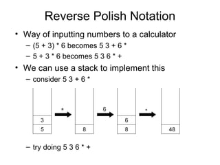 Reverse Polish Notation
• Way of inputting numbers to a calculator
– (5 + 3) * 6 becomes 5 3 + 6 *
– 5 + 3 * 6 becomes 5 3 6 * +
• We can use a stack to implement this
– consider 5 3 + 6 *
5
3
8
+
8
6
*6
48
– try doing 5 3 6 * +
 