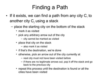 Finding a Path
• If it exists, we can find a path from any city C1 to
another city C2 using a stack
– place the starting city on the bottom of the stack
• mark it as visited
• pick any arbitrary arrow out of the city
– city cannot be marked as visited
• place that city on the stack
– also mark it as visited
• if that’s the destination, we’re done
• otherwise, pick an arrow out of the city currently at
– next city must not have been visited before
– if there are no legitimate arrows out, pop it off the stack and go
back to the previous city
• repeat this process until the destination is found or all the
cities have been visited
 