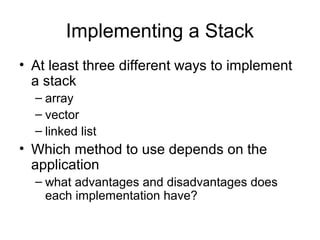 Implementing a Stack
• At least three different ways to implement
a stack
– array
– vector
– linked list
• Which method to use depends on the
application
– what advantages and disadvantages does
each implementation have?
 